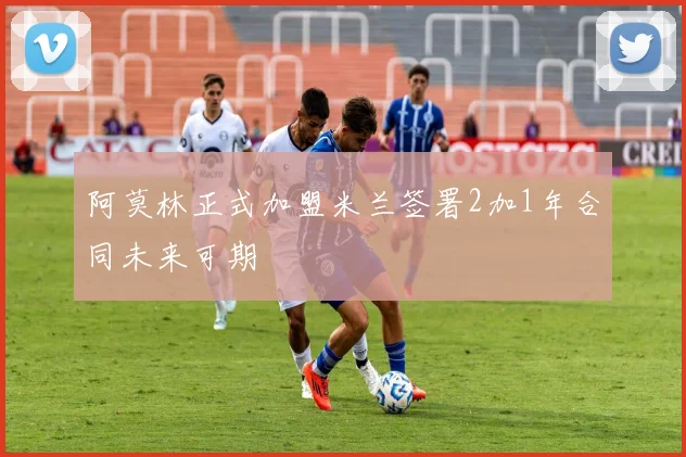 阿莫林正式加盟米兰签署2加1年合同未来可期
