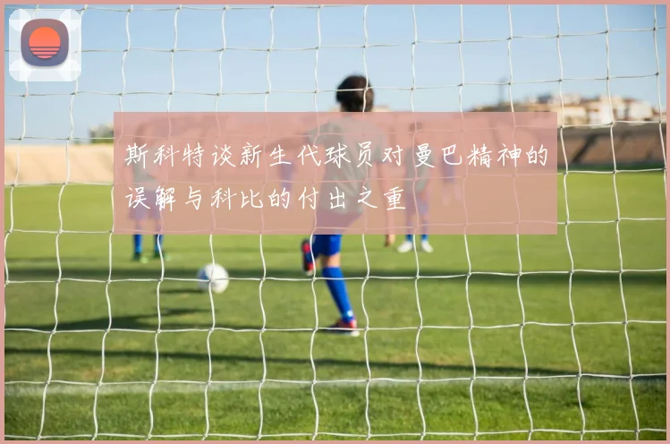 斯科特谈新生代球员对曼巴精神的误解与科比的付出之重