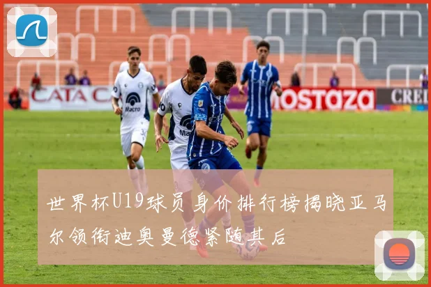 世界杯U19球员身价排行榜揭晓亚马尔领衔迪奥曼德紧随其后