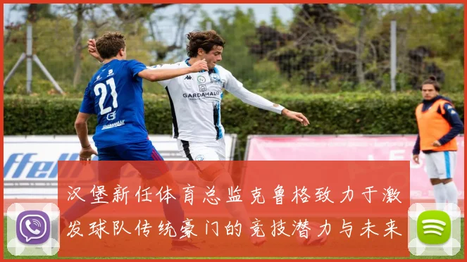 汉堡新任体育总监克鲁格致力于激发球队传统豪门的竞技潜力与未来发展