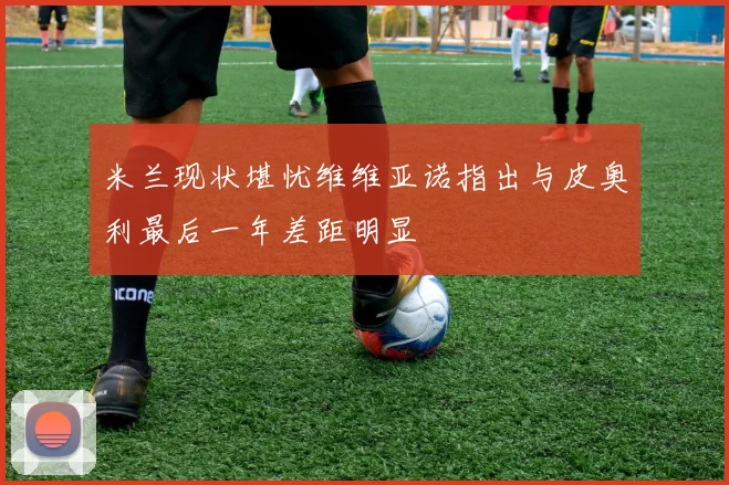 米兰现状堪忧维维亚诺指出与皮奥利最后一年差距明显