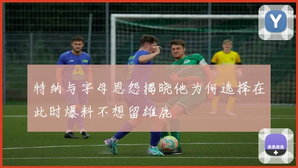 特纳与字母恩怨揭晓他为何选择在此时爆料不想留雄鹿