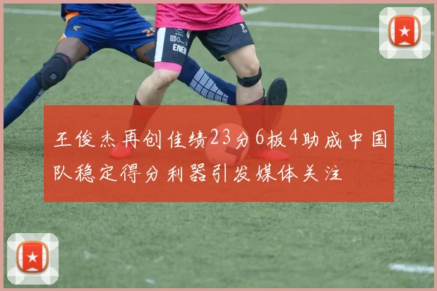 王俊杰再创佳绩23分6板4助成中国队稳定得分利器引发媒体关注