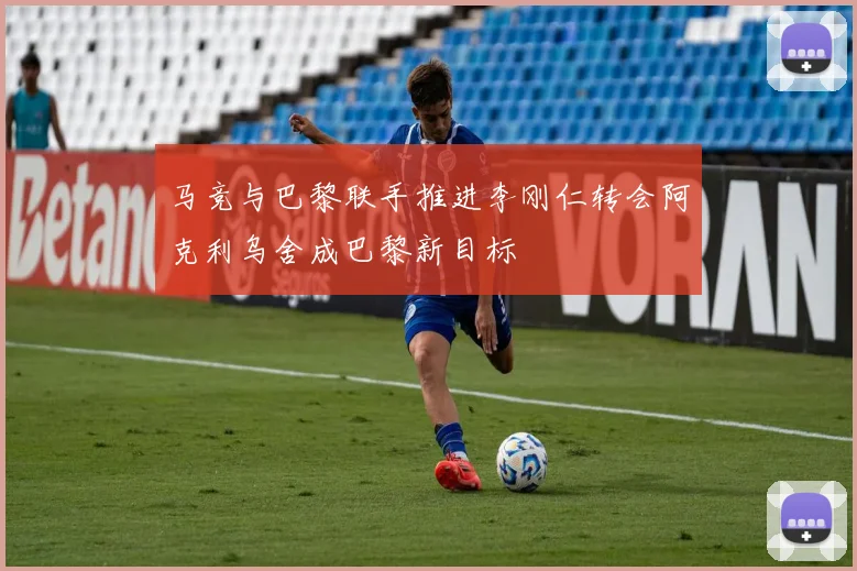 马竞与巴黎联手推进李刚仁转会阿克利乌舍成巴黎新目标