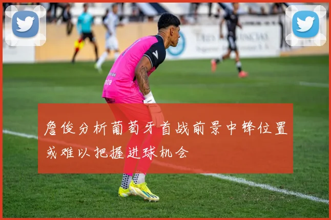 詹俊分析葡萄牙首战前景中锋位置或难以把握进球机会
