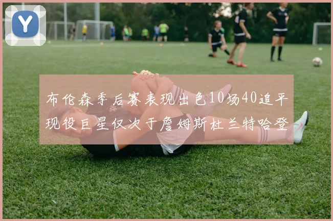 布伦森季后赛表现出色10场40追平现役巨星仅次于詹姆斯杜兰特哈登