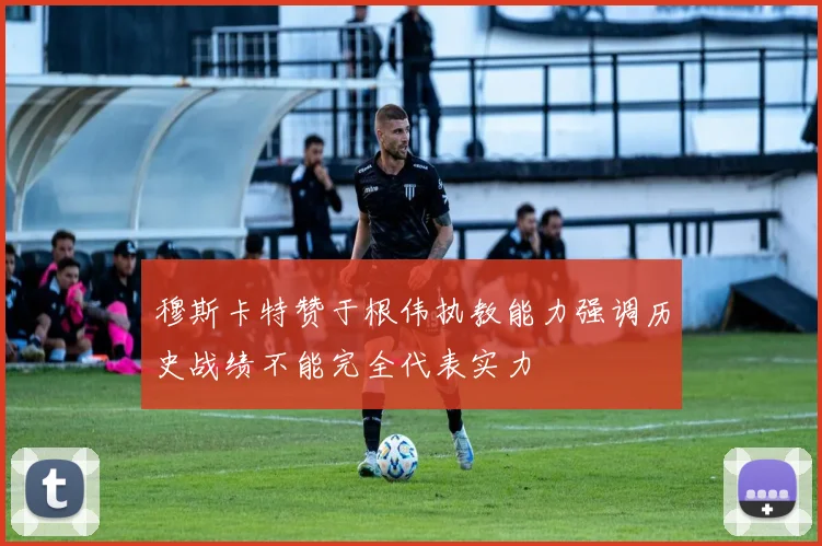 穆斯卡特赞于根伟执教能力强调历史战绩不能完全代表实力