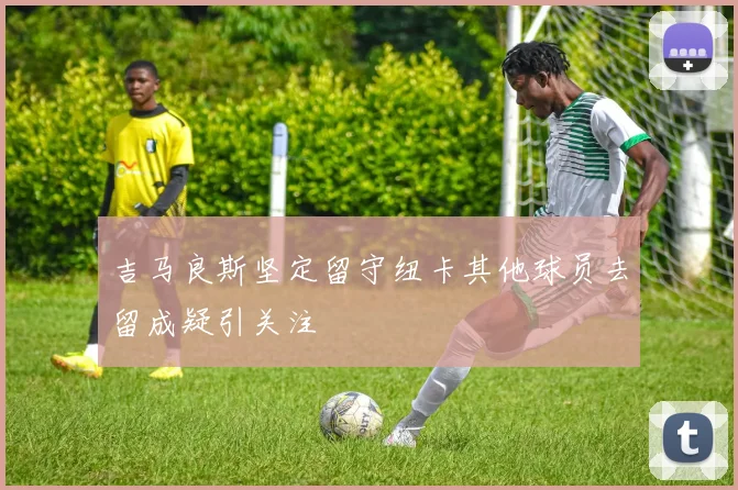 吉马良斯坚定留守纽卡其他球员去留成疑引关注