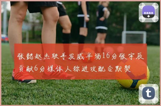 张懿赵杰联手发威半场16分张宇辰贡献6分媒体人称进攻配合默契