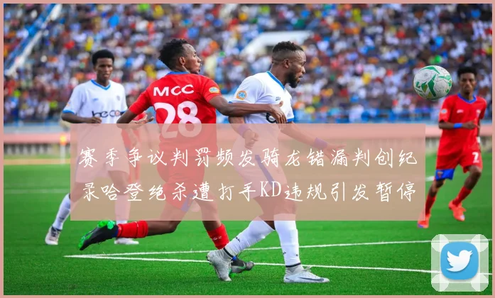 赛季争议判罚频发骑龙错漏判创纪录哈登绝杀遭打手KD违规引发暂停风波