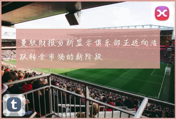 曼联财报分析显示俱乐部正迈向活跃转会市场的新阶段