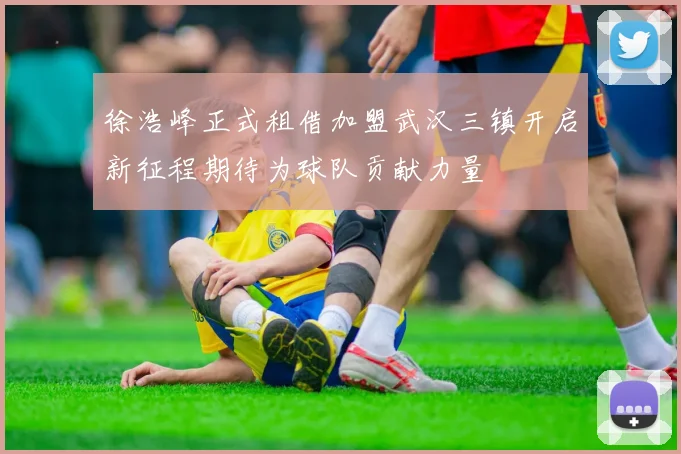 徐浩峰正式租借加盟武汉三镇开启新征程期待为球队贡献力量