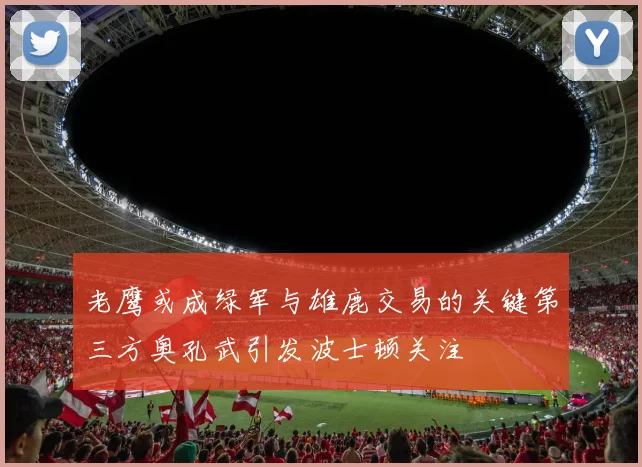老鹰或成绿军与雄鹿交易的关键第三方奥孔武引发波士顿关注