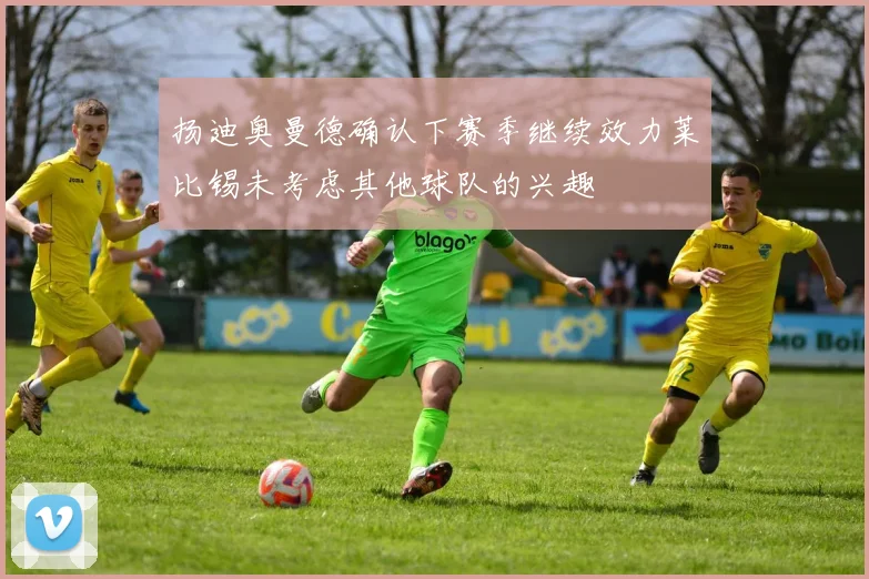 扬迪奥曼德确认下赛季继续效力莱比锡未考虑其他球队的兴趣