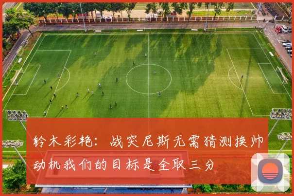 铃木彩艳：战突尼斯无需猜测换帅动机我们的目标是全取三分