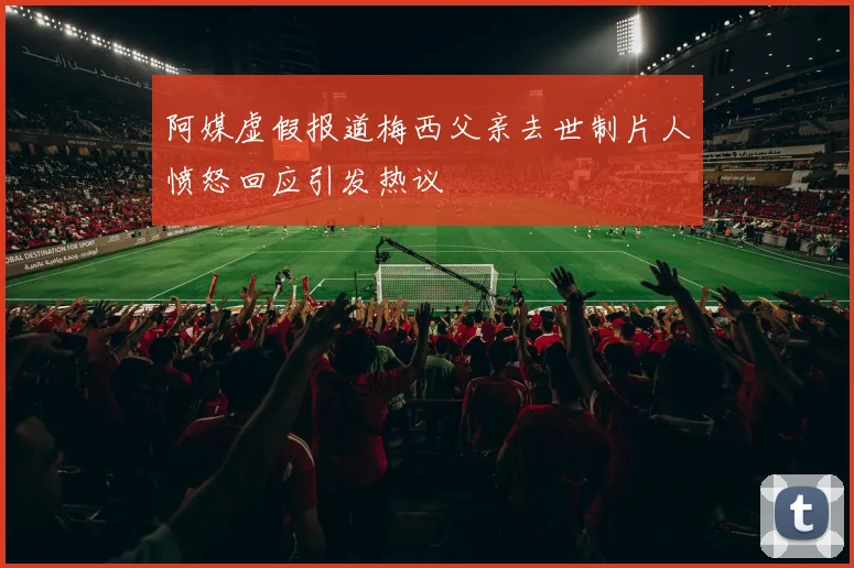阿媒虚假报道梅西父亲去世制片人愤怒回应引发热议