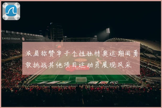 浓眉称赞华子个性独特奥运期间勇敢挑战其他项目运动员展现风采