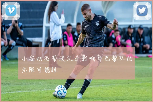 小安切洛蒂谈父亲影响与巴黎队的无限可能性