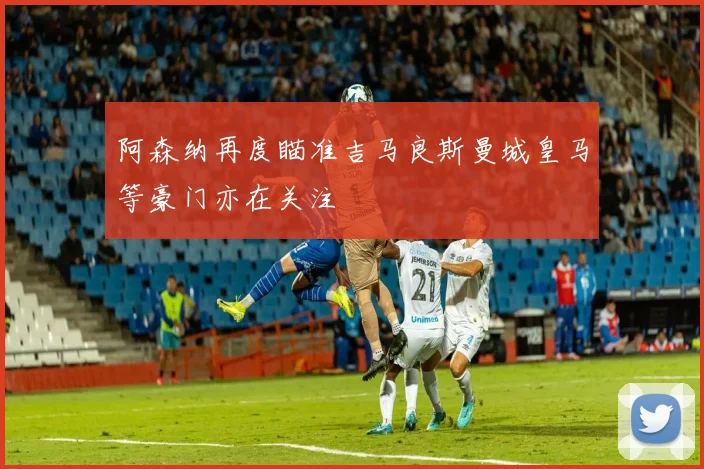 阿森纳再度瞄准吉马良斯曼城皇马等豪门亦在关注