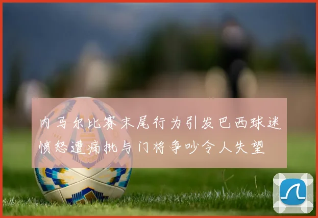 内马尔比赛末尾行为引发巴西球迷愤怒遭痛批与门将争吵令人失望