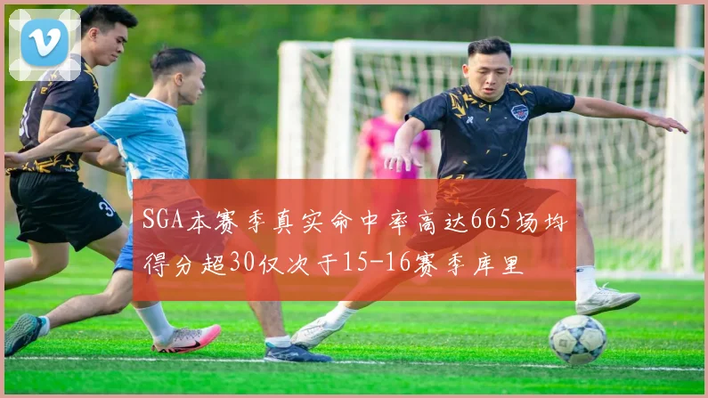 SGA本赛季真实命中率高达665场均得分超30仅次于15-16赛季库里