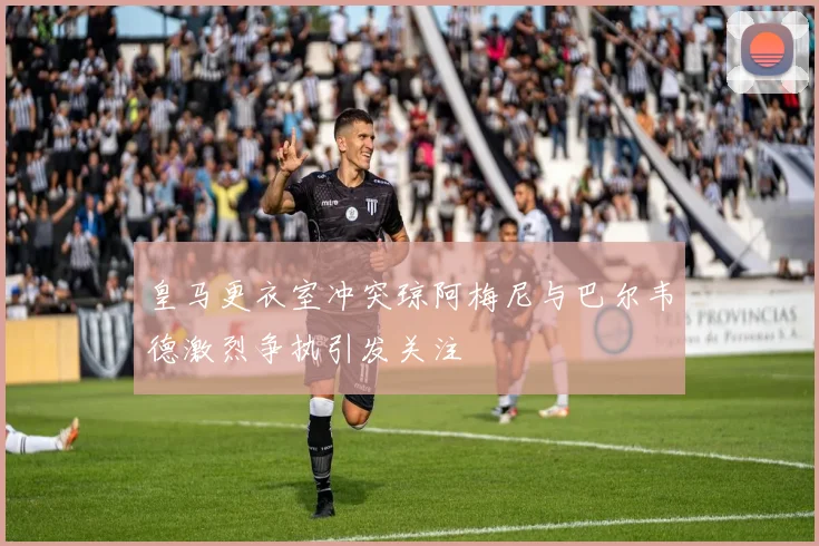 皇马更衣室冲突琼阿梅尼与巴尔韦德激烈争执引发关注