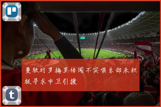 曼联对罗梅罗传闻不实俱乐部未积极寻求中卫引援