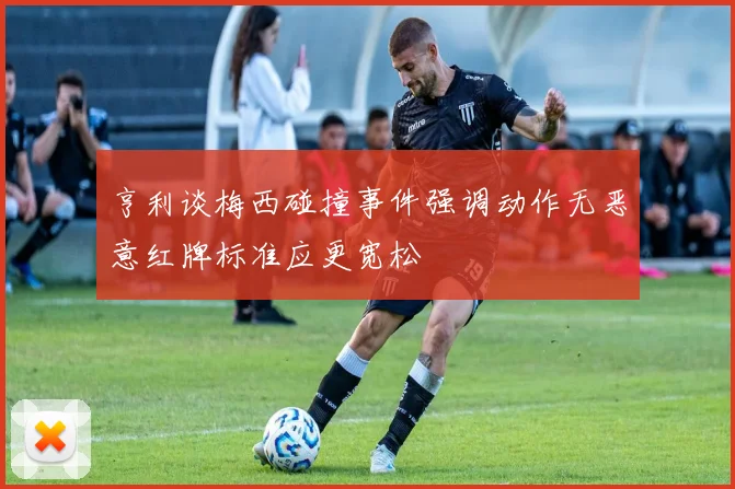 亨利谈梅西碰撞事件强调动作无恶意红牌标准应更宽松