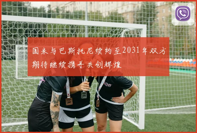 国米与巴斯托尼续约至2031年双方期待继续携手共创辉煌