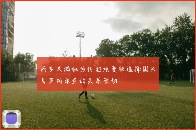 西多夫揭秘为何拒绝曼联选择国米与罗纳尔多的关系密切