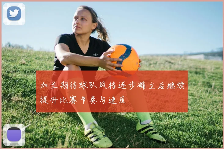 加兰期待球队风格逐步确立后继续提升比赛节奏与速度
