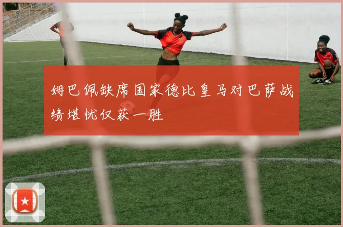 姆巴佩缺席国家德比皇马对巴萨战绩堪忧仅获一胜