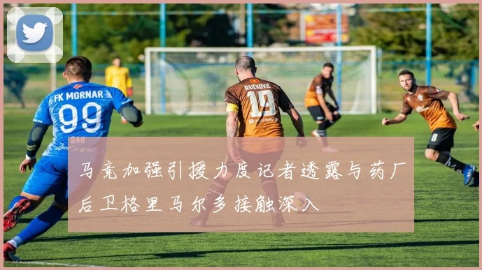 马竞加强引援力度记者透露与药厂后卫格里马尔多接触深入