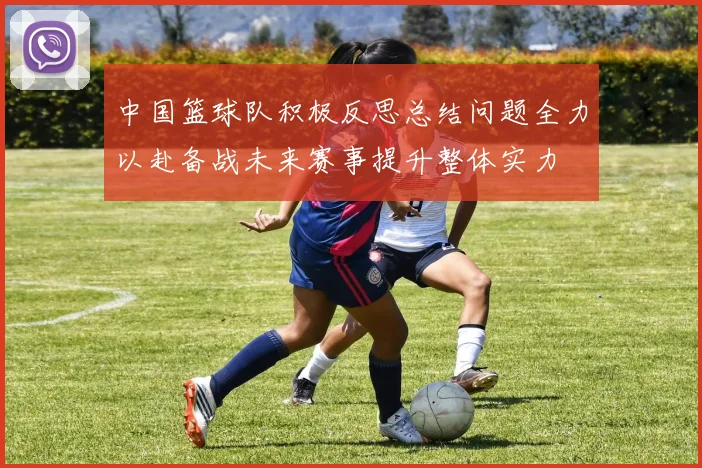 中国篮球队积极反思总结问题全力以赴备战未来赛事提升整体实力
