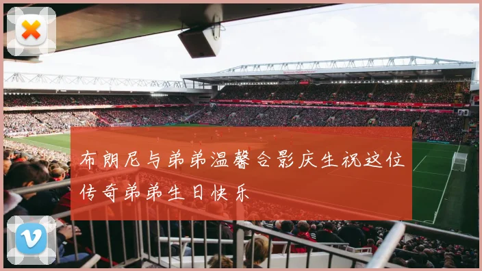 布朗尼与弟弟温馨合影庆生祝这位传奇弟弟生日快乐